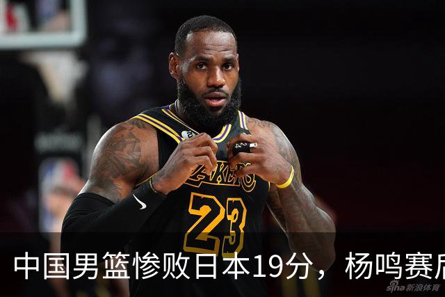 中国男篮惨败日本19分，杨鸣赛后那句话，比比分更刺耳：现在的男篮，一点骨气都没有了