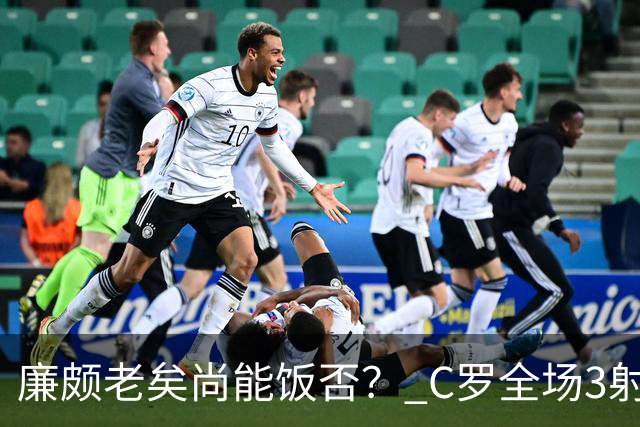 廉颇老矣尚能饭否？ C罗全场3射门0射正表现平淡