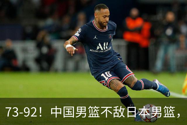 73-92！中国男篮不敌日本男篮，三分崩盘+心态急躁，致命短板彻底暴露
